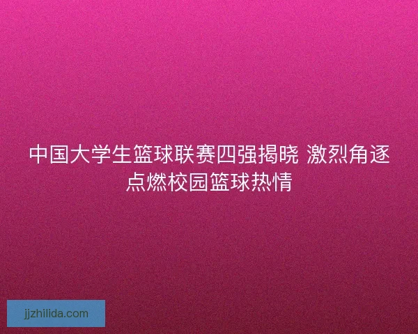 中国大学生篮球联赛四强揭晓 激烈角逐点燃校园篮球热情