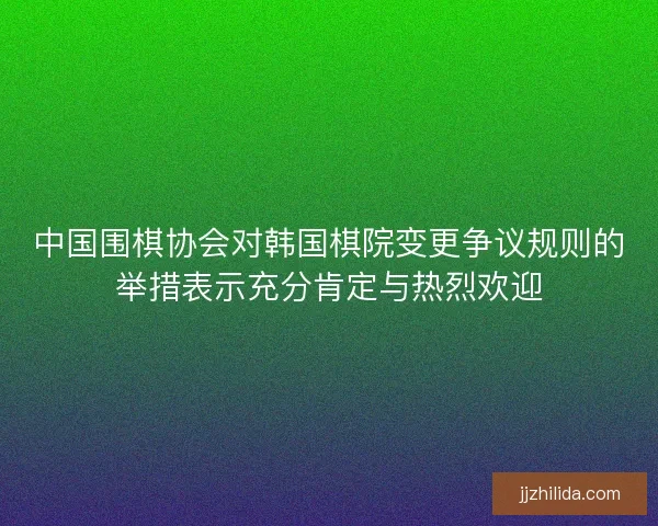 中国围棋协会对韩国棋院变更争议规则的举措表示充分肯定与热烈欢迎