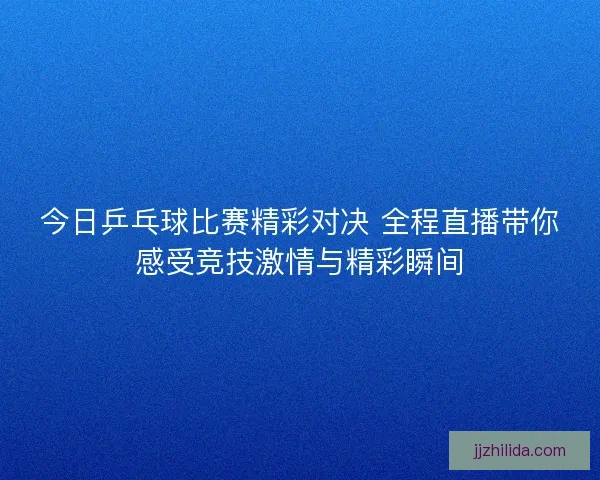 今日乒乓球比赛精彩对决 全程直播带你感受竞技激情与精彩瞬间